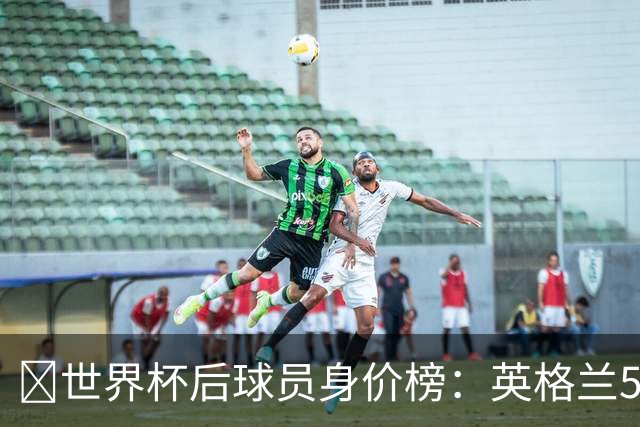 ​世界杯后球员身价榜：英格兰56.8亿欧元居首，巴西第二