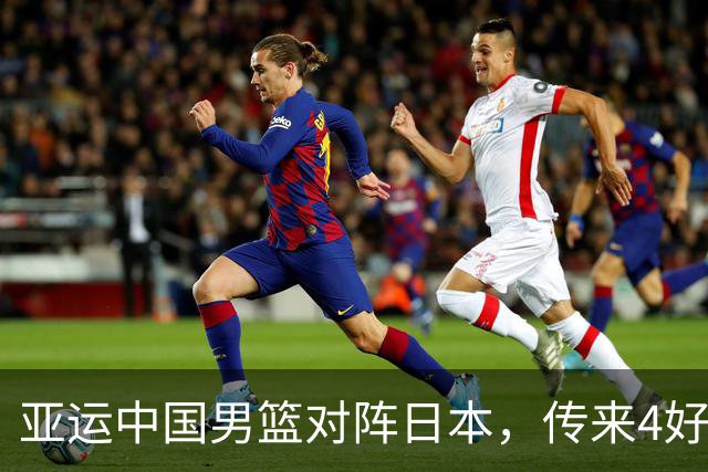 亚运中国男篮对阵日本，传来4好消息和2坏消息，男篮有望拿下胜利