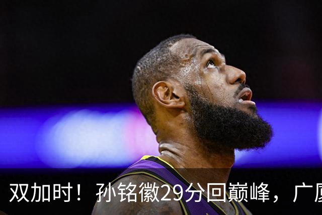 双加时！孙铭徽29分回巅峰，广厦逆转赢山西，赵嘉仁反击旧主失败