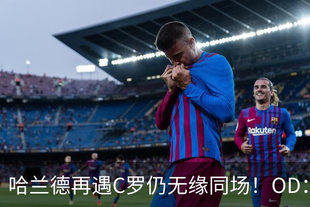 哈兰德再遇C罗仍无缘同场！OD：两次交手皆成遗憾