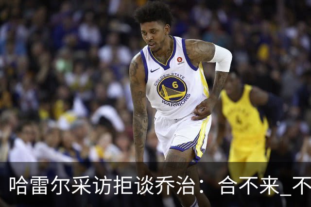哈雷尔采访拒谈乔治：合不来 不聊他！园区冲突害快船不续约我
