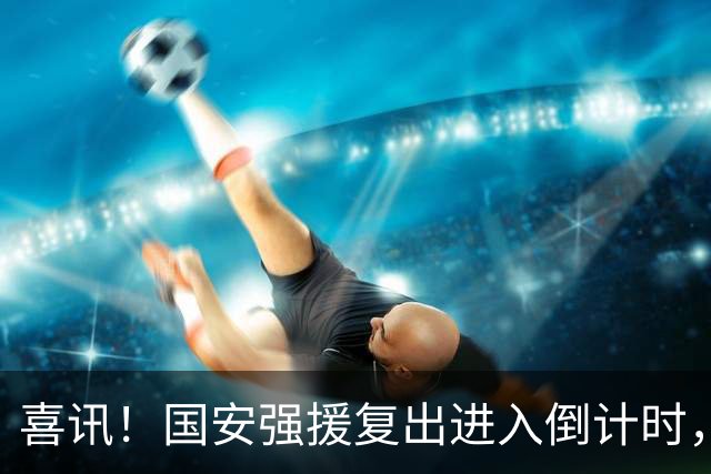 喜讯！国安强援复出进入倒计时，本轮亚冠精英赛有可能登场