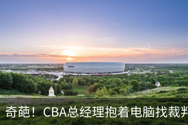 奇葩！CBA总经理抱着电脑找裁判理论，杨鸣：现在都这么搞了吗？