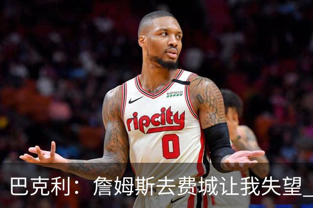 巴克利：詹姆斯去费城让我失望 原本希望他回到骑士结束生涯