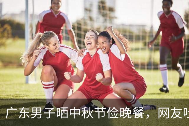 广东男子晒中秋节俭晚餐，网友吐槽：不愧是老广，比我家过年都好
