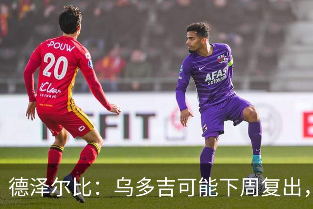 德泽尔比：乌多吉可能下周复出，麦迪逊和库卢在本轮英超都能出场