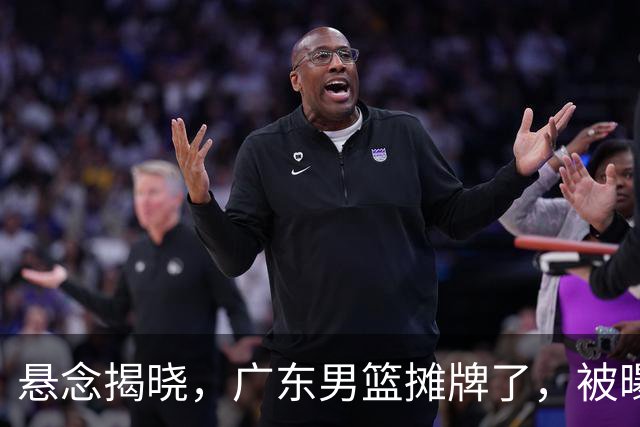 悬念揭晓，广东男篮摊牌了，被曝青睐NBA首轮秀，亚帅冲击总决赛