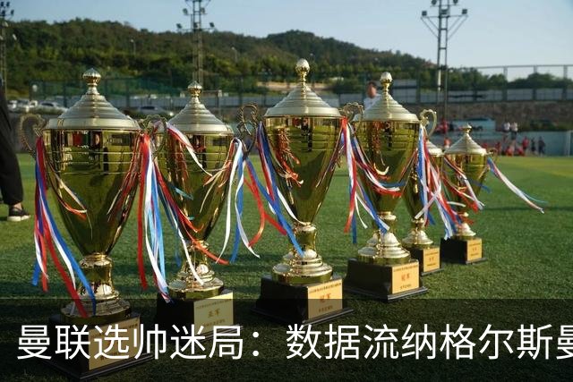 曼联选帅迷局：数据流纳格尔斯曼难解更衣室危机