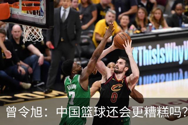 曾令旭：中国篮球还会更糟糕吗？小时候打篮球很纯粹现在变了味道