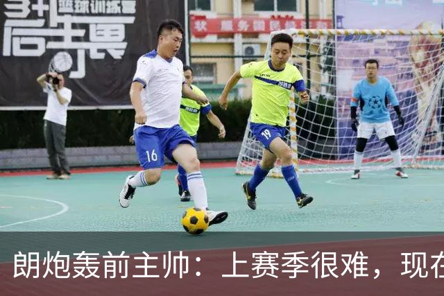 朗炮轰前主帅：上赛季很难，现在这位教练会跟我说话