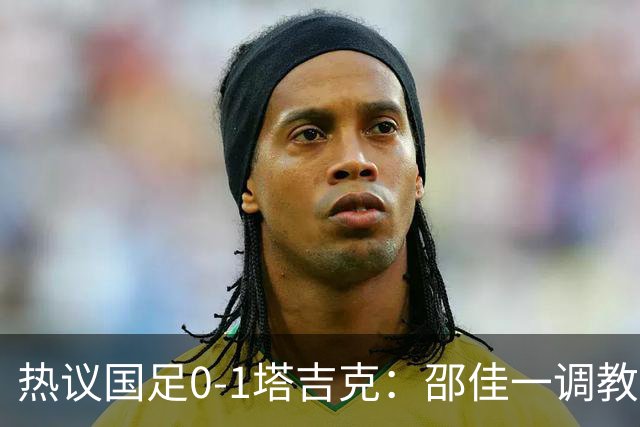 热议国足0-1塔吉克：邵佳一调教是失败的，丢了信心浪费时间