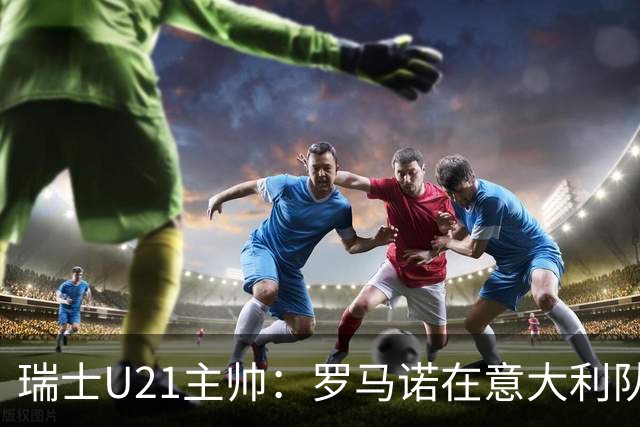 瑞士U21主帅：罗马诺在意大利队可能出场1次，然后5年都无法入选