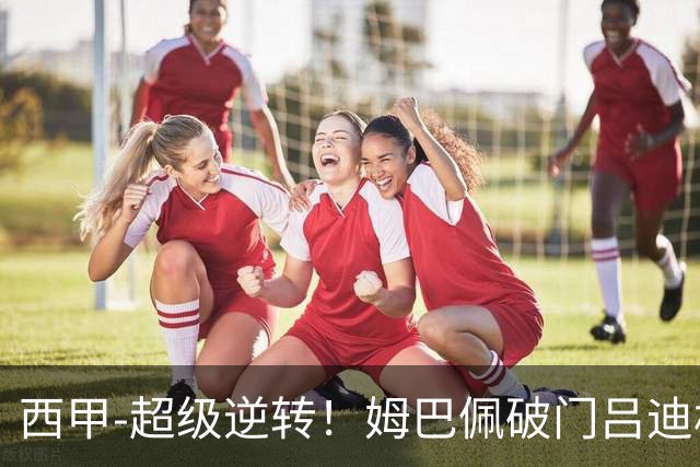 西甲-超级逆转！姆巴佩破门吕迪格绝杀 皇马7分钟3球4-3罗马