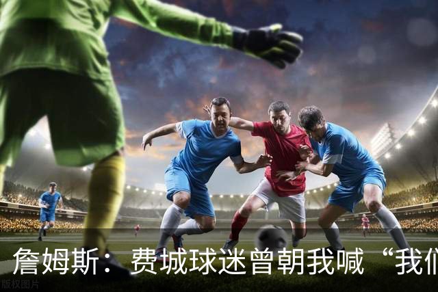 詹姆斯：费城球迷曾朝我喊“我们讨厌你” 如今我们在同一条战线