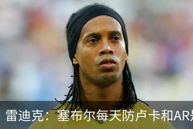 雷迪克：塞布尔每天防卢卡和AR是良性竞争 会让彼此变得更好